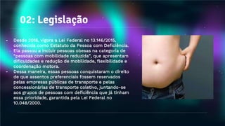 02: Legislação
- Desde 2016, vigora a Lei Federal no 13.146/2015,
conhecida como Estatuto da Pessoa com Deficiência.
Ela passou a incluir pessoas obesas na categoria de
“pessoas com mobilidade reduzida”, que apresentam
dificuldades e redução de mobilidade, flexibilidade e
coordenação motora.
- Dessa maneira, essas pessoas conquistaram o direito
de que assentos preferenciais fossem reservados
pelas empresas públicas de transporte e pelas
concessionárias de transporte coletivo, juntando-se
aos grupos de pessoas com deficiência que já tinham
essa prioridade, garantida pela Lei Federal no
10.048/2000.
 