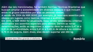 - Romário
Além das leis mencionadas, há também Normas Técnicas Brasileiras que
buscam ampliar a acessibilidade em diversos espaços e que incluem
entre os grupos atendidos por elas as pessoas obesas.
A versão de 2004 da NBR 9050, por exemplo, já reservava assentos para
obesos em lugares como teatros, cinemas e auditórios.
Em 2015, a NBR 9050 foi atualizada. Essa versão estabeleceu critérios
destinados aos assentos especiais para obesos. Dentre as novas
determinações, estão as seguintes: o assento deve ter entre 0,47 m e
0,51 m de profundidade, entre 0,41 m e 0,45 m de altura e no mínimo
0,75 m de largura. Além disso, eles devem suportar até 250 kg.
“Quem tem filho grande é elefante.”
 