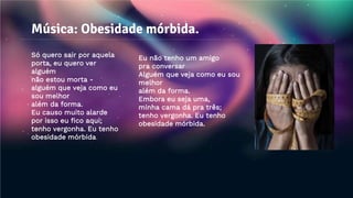 Música: Obesidade mórbida.
Só quero sair por aquela
porta, eu quero ver
alguém
não estou morta -
alguém que veja como eu
sou melhor
além da forma.
Eu causo muito alarde
por isso eu fico aqui;
tenho vergonha. Eu tenho
obesidade mórbida.
Eu não tenho um amigo
pra conversar
Alguém que veja como eu sou
melhor
além da forma.
Embora eu seja uma,
minha cama dá pra três;
tenho vergonha. Eu tenho
obesidade mórbida.
 