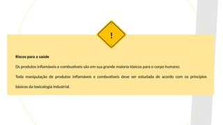 Riscos para a saúde
Os produtos inflamáveis e combustíveis são em sua grande maioria tóxicos para o corpo humano.
Toda manipulação de produtos inflamáveis e combustíveis deve ser estudada de acordo com os princípios
básicos da toxicologia industrial.
!
 