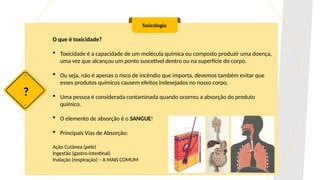 O que é toxicidade?
 Toxicidade é a capacidade de um molécula química ou composto produzir uma doença,
uma vez que alcançou um ponto suscetível dentro ou na superfície do corpo.
 Ou seja, não é apenas o risco de incêndio que importa, devemos também evitar que
esses produtos químicos causem efeitos indesejados no nosso corpo.
 Uma pessoa é considerada contaminada quando ocorreu a absorção do produto
químico.
 O elemento de absorção é o SANGUE!
 Principais Vias de Absorção:
Ação Cutânea (pele)
Ingestão (gastro-intestinal)
Inalação (respiração) – A MAIS COMUM
Toxicologia
?
 