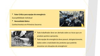  Fator Crítico para equipe de emergência
Susceptibilidade Individual
 Necessidade Básica
Conhecimentos em Primeiros Socorros
 Todo trabalhador deve ser alertado sobre os riscos que um
produto químico apresenta.
 Toda equipe de emergência deve possuir, obrigatoriamente,
dados sobre a toxicidade dos produtos que poderão
encontrar em situações de emergência!
 
