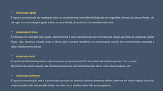  Intoxicação Aguda
É aquela caracterizada por exposição curta ao contaminante, normalmente baseada em segundos, minutos ou poucas horas. Via
de regra na contaminação aguda a dose, ou quantidade, do produto contaminante é elevada.
 Intoxicação Crônica
É utilizada em contraste com aguda. Normalmente é uma contaminação caracterizada por longos períodos de exposição (várias
horas, dias, semanas, meses), onde a vítima sofre contatos repetitivos. A contaminação crônica está normalmente associada a
doses relativamente baixas.
 Intoxicação Local
É aquela caracterizada quando a ação ocorre em um ponto específico de contato do produto químico com o corpo.
Normalmente ocorre na pele, nas membranas mucosas, nas membranas dos olhos, nariz, boca, traquéia, etc...
 Intoxicação Sistêmica
É aquela contaminação que é caracterizada quando um produto químico apresenta efeitos adversos em vários órgãos do corpo,
onde o produto não teve contato direto, mas sim com o produto absorvido pelo organismo.
 