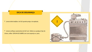 DICA DE SEGURANÇA
 Jamais deite botijões de GLP, grande perigo de explosão.
 Jamais verifique vazamentos de GLP com fósforo ou qualquer tipo de
chama, utilize ESPUMA DE SABÃO com uma esponja ou pano.
!
 
