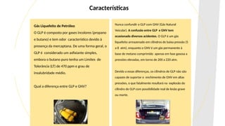 Gás Liquefeito de Petróleo
O GLP é composto por gases incolores (propano
e butano) e tem odor característico devido à
presença da mercaptana. De uma forma geral, o
GLP é considerado um asfixiante simples,
embora o butano puro tenha um Limites de
Tolerância (LT) de 470 ppm e grau de
insalubridade médio.
Qual a diferença entre GLP e GNV?
Nunca confundir o GLP com GNV (Gás Natural
Veicular). A confusão entre GLP e GNV tem
ocasionado diversos acidentes. O GLP é um gás
liquefeito armazenado em cilindros de baixa pressão (5
a 8 atm), enquanto o GNV é um gás permanente à
base de metano comprimido apenas em fase gasosa a
pressões elevadas, em torno de 200 a 220 atm.
Devido a essas diferenças, os cilindros de GLP não são
capazes de suportar o enchimento de GNV em altas
pressões, o que fatalmente resultará na explosão do
cilindro de GLP com possibilidade real de lesão grave
ou morte.
Características
 