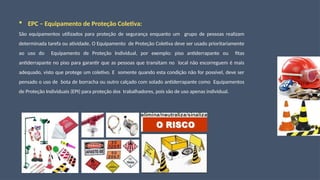  EPC – Equipamento de Proteção Coletiva:
São equipamentos utilizados para proteção de segurança enquanto um grupo de pessoas realizam
determinada tarefa ou atividade. O Equipamento de Proteção Coletiva deve ser usado prioritariamente
ao uso do Equipamento de Proteção Individual, por exemplo: piso antiderrapante ou fitas
antiderrapante no piso para garantir que as pessoas que transitam no local não escorreguem é mais
adequado, visto que protege um coletivo. E somente quando esta condição não for possível, deve ser
pensado o uso de bota de borracha ou outro calçado com solado antiderrapante como Equipamentos
de Proteção Individuais (EPI) para proteção dos trabalhadores, pois são de uso apenas individual.
 