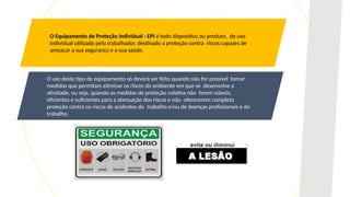 O Equipamento de Proteção Individual - EPI é todo dispositivo ou produto, de uso
individual utilizado pelo trabalhador, destinado a proteção contra riscos capazes de
ameaçar a sua segurança e a sua saúde.
O uso deste tipo de equipamento só deverá ser feito quando não for possível tomar
medidas que permitam eliminar os riscos do ambiente em que se desenvolve a
atividade, ou seja, quando as medidas de proteção coletiva não forem viáveis,
eficientes e suficientes para a atenuação dos riscos e não oferecerem completa
proteção contra os riscos de acidentes do trabalho e/ou de doenças profissionais e do
trabalho.
 