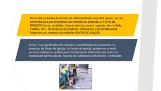 Uma mistura dentro dos limites de inflamabilidade necessita apenas de um
elemento para que se produza um incêndio ou explosão. A FONTE DE
IGNIÇÃO (faíscas, centelhas, chamas abertas, pontos quentes, eletricidade
estática, etc.). Na presença de produtos inflamáveis, é de fundamental
importância o controle das referidas FONTES DE IGNIÇÃO.
O risco mais significativo diz respeito à possibilidade de vazamento na
presença de fontes de ignição. As fontes de ignição podem ser as mais
variadas possíveis e podem gerar temperaturas suficientes para iniciar o
processo de combustão da maioria das substâncias inflamáveis conhecidas:
 