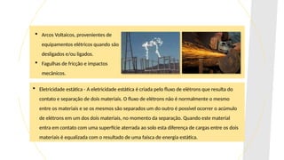  Arcos Voltaicos, provenientes de
equipamentos elétricos quando são
desligados e/ou ligados.
 Fagulhas de fricção e impactos
mecânicos.
 Eletricidade estática - A eletricidade estática é criada pelo fluxo de elétrons que resulta do
contato e separação de dois materiais. O fluxo de elétrons não é normalmente o mesmo
entre os materiais e se os mesmos são separados um do outro é possível ocorrer o acúmulo
de elétrons em um dos dois materiais, no momento da separação. Quando este material
entra em contato com uma superfície aterrada ao solo esta diferença de cargas entre os dois
materiais é equalizada com o resultado de uma faísca de energia estática.
 