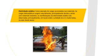 Eletricidade estática: Como exemplo de cargas acumuladas nos materiais. As
cargas eletrostáticas surgem naturalmente, principalmente devido a atrito
com materiais isolantes; as manifestações da eletricidade estática são
observadas, principalmente, em locais onde a umidade do ar é muito baixa,
ou seja, locais secos;
 