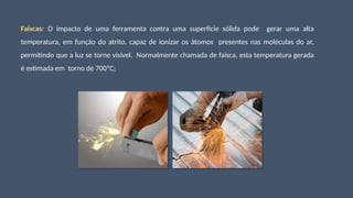 Faíscas: O impacto de uma ferramenta contra uma superfície sólida pode gerar uma alta
temperatura, em função do atrito, capaz de ionizar os átomos presentes nas moléculas do ar,
permitindo que a luz se torne visível. Normalmente chamada de faísca, esta temperatura gerada
é estimada em torno de 700ºC;
 