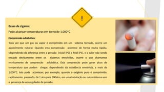 Brasa de cigarro:
Pode alcançar temperaturas em torno de 1.000ºC
!
Compressão adiabática:
Toda vez que um gás ou vapor é comprimido em um sistema fechado, ocorre um
aquecimento natural. Quando esta compressão acontece de forma muita rápida,
(dependendo da diferença entre a pressão inicial (P0) e final (P1), e o calor não sendo
trocado devidamente entre os sistemas envolvidos, ocorre o que chamamos
tecnicamente de compressão adiabática. Esta compressão pode gerar picos de
temperatura que podem chegar, dependendo da substância envolvida, a mais de
1.000ºC. Isto pode acontecer, por exemplo, quando o oxigênio puro é comprimido,
rapidamente passando, de 1 atm para 200atm, em uma tubulação ou outro sistema sem
a presença de um regulador de pressão;
 