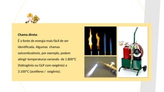 Chama direta:
É a fonte de energia mais fácil de ser
identificada. Algumas chamas
oxicombustíveis, por exemplo, podem
atingir temperaturas variando de 1.800ºC
(hidrogênio ou GLP com oxigênio) a
3.100ºC (acetileno / oxigênio).
 