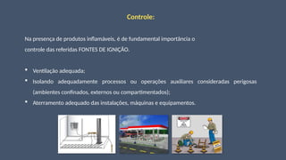 Controle:
Na presença de produtos inflamáveis, é de fundamental importância o
controle das referidas FONTES DE IGNIÇÃO.
 Ventilação adequada;
 Isolando adequadamente processos ou operações auxiliares consideradas perigosas
(ambientes confinados, externos ou compartimentados);
 Aterramento adequado das instalações, máquinas e equipamentos.
 