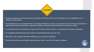  As áreas próximas ao armazenamento de produtos inflamáveis devem ser mantidas livres de vegetação, lixo ou
materiais combustíveis;
 A manipulação e/ou o armazenamento de produtos inflamáveis, sempre que possível, deve ser feito em depósitos ou
salas exclusivamente destinados para esta finalidade, não sendo recomendada esta prática em sótãos;
 A construção deve ter resistência ao fogo de 120 minutos. Devem dispor de sistemas de drenagem suficientes;
 As instalações elétricas especiais conforme a classificação das zonas de risco;
 Não devem ser utilizados aparelhos elétricos que provoquem centelhas;
 Deve existir sistema de ventilação adequado para evitar o acúmulo de gases e vapores;
Controle
 