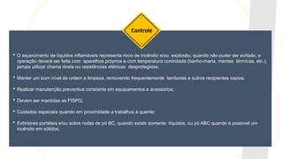  O aquecimento de líquidos inflamáveis representa risco de incêndio e/ou explosão, quando não puder ser evitado, a
operação deverá ser feita com aparelhos próprios e com temperatura controlada (banho-maria, mantas térmicas, etc.),
jamais utilizar chama direta ou resistências elétricas desprotegidas;
 Manter um bom nível de ordem e limpeza, removendo frequentemente tambores e outros recipientes vazios;
 Realizar manutenção preventiva constante em equipamentos e acessórios;
 Devem ser mantidas as FISPQ;
 Cuidados especiais quando em proximidade a trabalhos à quente;
 Extintores portáteis e/ou sobre rodas de pó BC, quando existir somente líquidos, ou pó ABC quando é possível um
incêndio em sólidos;
Controle
 