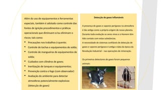Além do uso de equipamentos e ferramentas
especiais, também é adotado como controle das
fontes de ignição procedimentos e práticas
operacionais que diminuem e/ou eliminam o
riscos; tais como:
 Precauções nos trabalhos à quente;
 Controle de tochas e equipamentos de solda;
 Controle de mangueiras de equipamentos de
solda;
 Cuidados com cilindros de gases;
 Inertização de tanques e equipamentos;
 Prevenção contra o fogo (com observador)
 Avaliação do ambiente para detectar
atmosferas potencialmente explosivas
(detecção de gases)
Detecção de gases inflamáveis
A presença de gases e vapores perigosos na atmosfera
é tão antiga como a própria origem de nosso planeta.
Durante toda evolução os seres vivos e o Homem têm
tido contato com estas substâncias.
A necessidade de sistemas confiáveis de detecção de
gases e vapores perigosos é antiga e data da época da
Revolução Industrial – nas operações de mineração.
Os primeiros detectores de gases foram pequenos
animais:
 