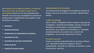 As situações de emergência podem, na maiorias
dos casos serem prevenidas ou pelo menos
controladas através de um bom planejamento,
fazendo com que suas conseqüências possam ser
praticamente insignificantes. Elas podem se dar
de diversas maneiras:
 INCÊNDIOS;
 ACIDENTES NATURAIS;
 INTERRUPÇÃO NO FORNECIMENTO DE ENERGIA;
 VAZAMENTO DE GÁS;
 VAZAMENTO DE LÍQUIDOS COMBUSTÍVEIS;
 QUEDA DE BALÃO
 ACIDENTES PESSOAIS GRAVES.
PROCEDIMENTO DE ATUAÇÃO
Os componentes da brigada de emergência deverão se
dirigir ao local da ocorrência e prestar o atendimento
devido.
Análise da situação
Após o alerta, o Brigadista deverá analisar a situação de
emergência. Havendo necessidade, acionar o Corpo de
Bombeiros e desencadear os procedimentos
necessários, que podem ser priorizados ou realizados
simultaneamente, de acordo com o número de
Brigadista e os recursos disponíveis no local.
Primeiros socorros
Prestar os primeiros atendimentos às possíveis vítimas,
com eventual transporte e posterior socorro
especializado, devendo ser utilizado, se possível, a caixa
de primeiros socorros.
 