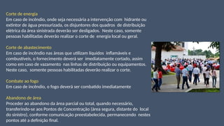 Corte de energia
Em caso de incêndio, onde seja necessária a intervenção com hidrante ou
extintor de água pressurizada, os disjuntores dos quadros de distribuição
elétrica da área sinistrada deverão ser desligados. Neste caso, somente
pessoas habilitadas deverão realizar o corte de energia local ou geral.
Corte de abastecimento
Em caso de incêndio nas áreas que utilizam líquidos inflamáveis e
combustíveis, o fornecimento deverá ser imediatamente cortado, assim
como em caso de vazamento nas linhas de distribuição ou equipamentos.
Neste caso, somente pessoas habilitadas deverão realizar o corte.
Combate ao fogo
Em caso de incêndio, o fogo deverá ser combatido imediatamente
Abandono de área
Proceder ao abandono da área parcial ou total, quando necessário,
transferindo-se aos Pontos de Concentração (área segura, distante do local
do sinistro), conforme comunicação preestabelecida, permanecendo nestes
pontos até a definição final.
 