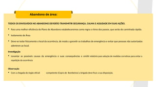 Abandono de área:
TODOS OS ENVOLVIDOS NO ABANDONO DEVERÃO TRANSMITIR SEGURANÇA, CALMA E AGILIDADE EM SUAS AÇÕES.
 Para uma melhor eficiência do Plano de Abandono estabeleceremos como regra o ritmo dos passos, que serão de caminhada rápida.
 Isolamento de Área
 Deve-se isolar fisicamente o local da ocorrência, de modo a garantir os trabalhos de emergência e evitar que pessoas não autorizadas
adentrem ao local.
Investigação
 Levantar as possíveis causas da emergência e suas consequências e emitir relatório para adoção de medidas corretivas para evitar a
repetição da ocorrência
Observação
 Com a chegada do órgão oficial competente (Copro de Bombeiros) a brigada deve ficar a sua disposição.
 