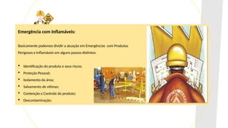 Emergência com Inflamáveis:
Basicamente podemos dividir a atuação em Emergências com Produtos
Perigosos e Inflamáveis em alguns passos distintos:
 Identificação do produto e seus riscos;
 Proteção Pessoal;
 Isolamento da área;
 Salvamento de vítimas;
 Contenção e Controle do produto;
 Descontaminação;
 