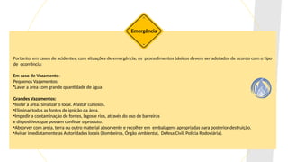 Portanto, em casos de acidentes, com situações de emergência, os procedimentos básicos devem ser adotados de acordo com o tipo
de ocorrência:
Em caso de Vazamento:
Pequenos Vazamentos:
•Lavar a área com grande quantidade de água
Grandes Vazamentos:
•Isolar a área. Sinalizar o local. Afastar curiosos.
•Eliminar todas as fontes de ignição da área.
•Impedir a contaminação de fontes, lagos e rios, através do uso de barreiras
e dispositivos que possam confinar o produto.
•Absorver com areia, terra ou outro material absorvente e recolher em embalagens apropriadas para posterior destruição.
•Avisar imediatamente as Autoridades locais (Bombeiros, Órgão Ambiental, Defesa Civil, Polícia Rodoviária).
Emergência
 