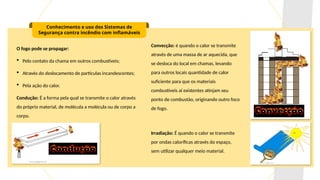 Conhecimento e uso dos Sistemas de
Segurança contra incêndio com inflamáveis
O fogo pode se propagar:
 Pelo contato da chama em outros combustíveis;
 Através do deslocamento de partículas incandescentes;
 Pela ação do calor.
Condução: É a forma pela qual se transmite o calor através
do próprio material, de molécula a molécula ou de corpo a
corpo.
Convecção: é quando o calor se transmite
através de uma massa de ar aquecida, que
se desloca do local em chamas, levando
para outros locais quantidade de calor
suficiente para que os materiais
combustíveis aí existentes atinjam seu
ponto de combustão, originando outro foco
de fogo.
Irradiação: É quando o calor se transmite
por ondas caloríficas através do espaço,
sem utilizar qualquer meio material.
 