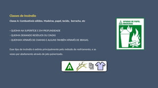 Classes de Incêndio
Classe A: Combustíveis sólidos. Madeiras, papel, tecido, borracha, etc
- QUEIMA NA SUPERFÍCIE E EM PROFUNDIDADE
- QUEIMA DEIXANDO RESÍDUOS OU CINZAS
- QUEIMAM ATRAVÉS DE CHAMAS E ALGUNS TAMBÉM ATRAVÉS DE BRASAS.
Esse tipo de incêndio é extinto principalmente pelo método de resfriamento, e as
vezes por abafamento através de jato pulverizado.
 