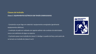 Classes de Incêndio
Classe C: EQUIPAMENTOS ELÉTRICOS SOB TENSÃO (ENERGIZADOS)
- Caracteriza–se por fogo em materiais/ equipamentos energizados (geralmente
equipamentos elétricos);
- A extinção só pode ser realizada com agente extintor não-condutor de eletricidade,
nunca com extintores de água ou espuma;
- O primeiro passo num incêndio de classe C é desligar o quadro de força, pois assim ele
se tornará um incêndio de classe A ou B.
 