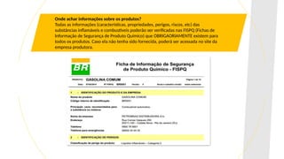 Onde achar informações sobre os produtos?
Todas as informações (características, propriedades, perigos, riscos, etc) das
substâncias inflamáveis e combustíveis poderão ser verificadas nas FISPQ (Fichas de
Informação de Segurança de Produto Químico) que OBRIGAORIAMENTE existem para
todos os produtos. Caso ela não tenha sido fornecida, poderá ser acessada no site da
empresa produtora.
 