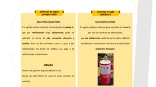 Água Pressurizada (H2O)
É o agente extintor indicado para incêndios de classe A;
age por resfriamento e/ou abafamento; pode ser
aplicado na forma de jato compacto, chuveiro e
neblina. Para os dois primeiros casos, a ação é por
resfriamento. Na forma de neblina, sua ação é de
resfriamento e abafamento.
ATENÇÃO
Nunca use água em fogo das classes C e D.
Nunca use jato direto na classe B. (usar chuveiro ou
neblina)
extintor de água
pressurizada
extintor de gás
carbônico
Gás Carbônico (CO2):
É o agente extintor indicado para incêndios da classe C,
por não ser condutor de eletricidade;
age por abafamento, podendo ser também utilizado
nas classes A, somente em seu início e na classe B em
ambientes fechados.
 