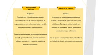 Pó Químico:
É fabricado com 95% de bicarbonato de sódio,
micropulverizado e 5% de estearato de potássio, de
magnésio e outros, para melhorar sua fluidez e torná-lo
repelente à umidade e ao empedramento.
É o agente extintor indicado para combater incêndios da
classe B; age por abafamento, podendo ser também
utilizados nas classes A e C, podendo nesta última
danificar o equipamento.
extintor de pó
químico
extintor de espuma
Espuma:
É composto por soluções aquosas de sulfato de
alumínio e bicarbonato de sódio, com alcaçuz como
estabilizador; É um agente extintor indicado para
incêndios das classes A e B. Age por abafamento e
secundariamente por resfriamento.
Por ter água na sua composição, não se pode utilizá-lo
em incêndio de classe C, pois conduz corrente elétrica.
 