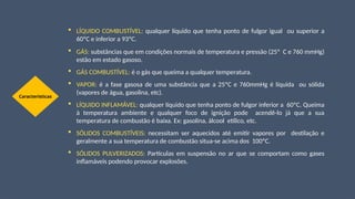  LÍQUIDO COMBUSTÍVEL: qualquer líquido que tenha ponto de fulgor igual ou superior a
60ºC e inferior a 93ºC.
 GÁS: substâncias que em condições normais de temperatura e pressão (25º C e 760 mmHg)
estão em estado gasoso.
 GÁS COMBUSTÍVEL: é o gás que queima a qualquer temperatura.
 VAPOR: é a fase gasosa de uma substância que a 25ºC e 760mmHg é líquida ou sólida
(vapores de água, gasolina, etc).
 LÍQUIDO INFLAMÁVEL: qualquer líquido que tenha ponto de fulgor inferior a 60ºC. Queima
à temperatura ambiente e qualquer foco de ignição pode acendê-lo já que a sua
temperatura de combustão é baixa. Ex: gasolina, álcool etílico, etc.
 SÓLIDOS COMBUSTÍVEIS: necessitam ser aquecidos até emitir vapores por destilação e
geralmente a sua temperatura de combustão situa-se acima dos 100ºC.
 SÓLIDOS PULVERIZADOS: Partículas em suspensão no ar que se comportam como gases
inflamáveis podendo provocar explosões.
Características
 