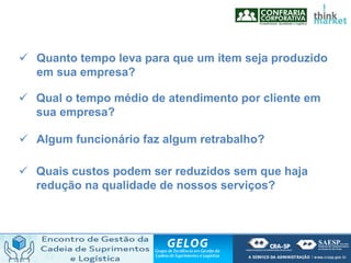  Quanto tempo leva para que um item seja produzido
em sua empresa?
 Qual o tempo médio de atendimento por cliente em
sua empresa?
 Algum funcionário faz algum retrabalho?
 Quais custos podem ser reduzidos sem que haja
redução na qualidade de nossos serviços?
 