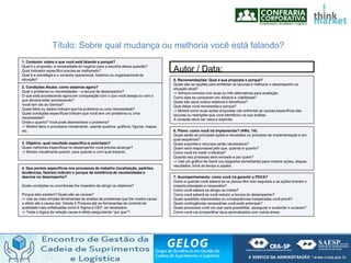 1. Contexto: sobre o que você está falando e porquê?
Qual é o proposito, a necessidade do negócio para a escolha dessa questão?
Qual indicador específico precisa se melhorado?
Qual é a estratégia e o contexto operacional, histórico ou organizacional da
situação?
2. Condições Atuais: como estamos agora?
Qual o problema ou necessidades – a lacuna de desempenho?
O que está acontecendo agora em comparação com o que você deseja ou com o
que deveria estar acontecendo?
Você tem ido ao Gemba?
Quais fatos ou dados indicam que há problema ou uma necessidade?
Quais condições específicas indicam que você tem um problema ou uma
necessidade?
Onde e quanto? Você pode desmembrar o problema?
-> Mostre fatos e processos visualmente, usando quadros, gráficos, figuras, mapas,
etc.
3. Objetivo: qual resultado específico é solicitado?
Quais melhorias específicas no desempenho você precisa alcançar?
-> Mostre visualmente quanto, para quando e com qual impacto.
4. Que pontos específicos nos processos de trabalho (localização, padrões,
tendências, fatores) indicam o porque da existência de necessidades e
desvios no desempenho?
Quais condições ou ocorrências lhe impedem de atingir os objetivos?
Porque eles existem? Quais são as causas?
-> Use as mais simples ferramentas de análise de problemas que lhe mostre causa
e efeito até a causa raiz. Desde 5 Porques até as ferramentas de controle de
qualidade mais sofisticadas como 6 Sigma e CEP, se necessário.
-> Teste a lógica da relação causa e efeito perguntando “por que”?
5. Recomendações: Qual a sua proposta e porque?
Quais são as opções para enfrentar as lacunas e melhorar o desempenho na
situação atual?
-> Sempre comece com duas ou três alternativas para avaliação.
Como elas se comparam em eficácia e viabilidade?
Quais são seus custos relativos e benefícios?
Qual delas você recomenda e porque?
-> Mostre como suas ações propostas vão enfrentar as causas específicas das
lacunas ou restrições que você identificou na sua análise.
A conexão deve ser clara e explícita
6. Plano: como você irá implementar? (4Ws, 1H)
Quais serão as principais ações e resultados no processo de implementação e em
qual sequencia?
Quais suportes e recursos serão necessários?
Quem será responsável pelo que, quando e quanto?
Como você irá medir a eficácia?
Quando seu processo será revisado e por quem?
-> Use um gráfico de Gantt (ou diagrama semelhante) para mostrar ações, etapas,
resultados, linha do tempo e papéis.
7. Acompanhamento: como você irá garantir o PDCA?
Como e quando você saberá se os planos têm sido seguidos e as ações tiveram o
impacto planejado e necessário?
Como você saberá se atingiu as metas?
Como você saberá se você reduziu a lacuna do desempenho?
Quais questões relacionadas ou consequências inesperadas você prevê?
Quais contingências necessárias você pode antecipar?
Quais processos você vai usar para possibilitar, assegurar e sustentar o sucesso?
Como você vai compartilhar seus aprendizados com outras áreas.
Título: Sobre qual mudança ou melhoria você está falando?
Autor / Data:
 