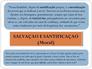 "Nossa finalidade, depois da santificação própria, é a moralização
das jovens que se dedicam a servir. Para isso as recebemos nossas casas
durante seu desamparo, gratuitamente, sempre que sejam de boa
conduta, e, depois, de instruí-las, principalmente no necessário para
salvar-se, são colocadas em casas de confiança, cuidando de que vivam
nelas cristãmente por meio da frequência dos sacramentos.”

SALVAÇAO E SANTIFICAÇAO
SALVAÇAO E SANTIFICAÇAO
(Moral)
(Moral)
"Em todos seus ministérios deve representar-se a Nosso Se­nhor quando andava pelo
mundo tratando com todo tipo de gente e fazendo o bem a todos. Não se fixe no
exterior das acolhidas, mas considere em todas o preço infinito de suas almas, redimidas
com o Sangue de um Deus, que para salvar a uma delas voltaria a dá-lo todo"

 