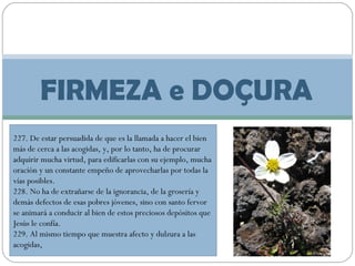 FIRMEZA e DOÇURA
227. De estar persuadida de que es la llamada a hacer el bien
más de cerca a las acogidas, y, por lo tanto, ha de procurar
adquirir mucha virtud, para edificarlas con su ejemplo, mucha
oración y un constante empeño de aprovecharlas por todas la
vías posibles.
228. No ha de extrañarse de la ignorancia, de la grosería y
demás defectos de esas pobres jóvenes, sino con santo fervor
se animará a conducir al bien de estos preciosos depósitos que
Jesús le confía.
229. Al mismo tiempo que muestra afecto y dulzura a las
acogidas,

 