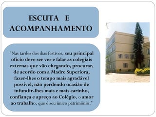 ESCUTA E
ACOMPANHAMENTO
"Nas tardes dos dias festivos, seu principal
oficio deve ser ver e falar as colegiais
externas que vão chegando, procurar,
de acordo com a Madre Superiora,
fazer-lhes o tempo mais agradável
possível, não perdendo ocasião de
infundir-lhes mais e mais carinho,
confiança e apreço ao Colégio, o amor
ao trabalho, que é seu único patrimônio,”

 