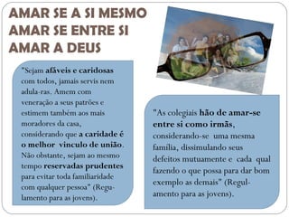 AMAR SE A SI MESMO
AMAR SE ENTRE SI
AMAR A DEUS
"Sejam afáveis e caridosas
com todos, jamais servis nem
adula­ras. Amem com
veneração a seus patrões e
estimem também aos mais
moradores da casa,
considerando que a caridade é
o melhor vinculo de união.
Não obstante, sejam ao mesmo
tempo reservadas prudentes
para evitar toda familiaridade
com qualquer pessoa" (Regu­
lamento para as jovens).

"As colegiais hão de amar-se
entre si como irmãs,
considerando-se uma mesma
família, dissimulando seus
defeitos mutuamente e cada qual
fazendo o que possa para dar bom
exemplo as demais" (Regul­
amento para as jovens).

 