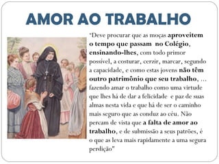 AMOR AO TRABALHO
"Deve procurar que as moças aproveitem

o tempo que passam no Colégio,
ensinando-lhes, com todo primor
possível, a costurar, cerzir, marcar, segundo
a capacidade, e como estas jovens não têm
outro patrimônio que seu trabalho, ...
fazendo amar o trabalho como uma virtude
que lhes há de dar a felicidade e paz de suas
almas nesta vida e que há de ser o caminho
mais seguro que as conduz ao céu. Não
percam de vista que a falta de amor ao
trabalho, e de submissão a seus patrões, é
o que as leva mais rapidamente a uma segura
perdição"

 