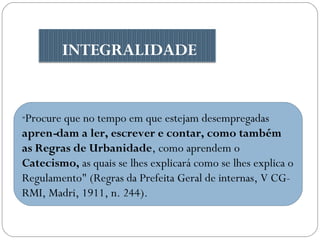 INTEGRALIDADE

"Procure

que no tempo em que estejam desempregadas
apren­dam a ler, escrever e contar, como também
as Regras de Urbanidade, como aprendem o
Catecismo, as quais se lhes explicará como se lhes explica o
Regulamento" (Regras da Prefeita Geral de internas, V CGRMI, Madri, 1911, n. 244).

 