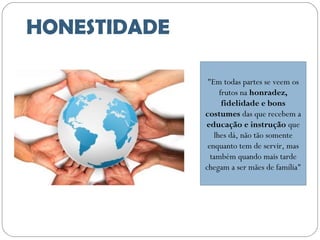 HONESTIDADE
"Em todas partes se veem os
frutos na honradez,
fidelidade e bons
costumes das que recebem a
educação e instrução que
lhes dá, não tão somente
enquanto tem de servir, mas
também quando mais tarde
chegam a ser mães de família"

 