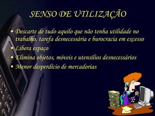 SENSO DE UTILIZAÇÃO Descarte de tudo aquilo que não tenha utilidade no trabalho, tarefa desnecessária e burocracia em excesso Libera espaço Elimina objetos, móveis e utensílios desnecessários Menor desperdício de mercadorias 