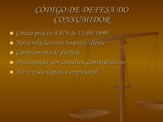 CÓDIGO DE DEFESA DO CONSUMIDOR Criada pela lei 8.078 de 11/09/1990 Nova relação entre hospital/cliente Conhecimento de direitos Preocupação com conceitos administrativos Nova visão logística empresarial  