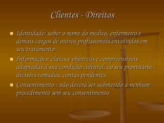 Clientes - Direitos Identidade: saber o nome do médico, enfermeiro e demais cargos de outros profissionais envolvidos em seu tratamento Informações: claras e objetivas e compreensíveis adaptadas à sua condição cultural, ao seu prontuário, decisões tomadas, contas pendentes Consentimento : não deverá ser submetido a nenhum procedimento sem seu consentimento 