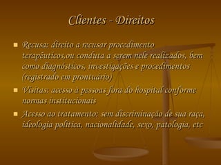 Clientes - Direitos Recusa: direito a recusar procedimento terapêuticos,ou conduta a serem nele realizados, bem como diagnósticos, investigações e procedimentos (registrado em prontuário) Visitas: acesso à pessoas fora do hospital conforme normas institucionais Acesso ao tratamento: sem discriminação de sua raça, ideologia política, nacionalidade, sexo, patologia, etc 