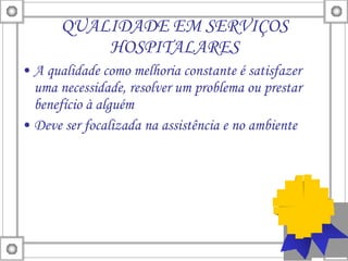 QUALIDADE EM SERVIÇOS HOSPITALARES A qualidade como melhoria constante é satisfazer uma necessidade, resolver um problema ou prestar benefício à alguém  Deve ser focalizada na assistência e no ambiente 
