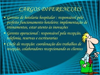 CARGOS DIFERENCIAIS Gerente de hotelaria hospitalar : responsável pelo perfeito funcionamento hoteleiro; implementação de treinamentos, estar atento às inovações Gerente operacional : responsável pela recepção, telefonia, reservas e escriturarias Chefe de recepção: coordenação dos trabalhos de recepção, colaboradores recepcionando os clientes 