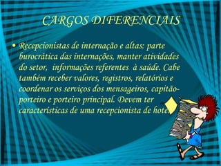 CARGOS DIFERENCIAIS Recepcionistas de internação e altas: parte burocrática das internações, manter atividades do setor,  informações referentes  à saúde. Cabe também receber valores, registros, relatórios e coordenar os serviços dos mensageiros, capitão-porteiro e porteiro principal. Devem ter características de uma recepcionista de hotel 
