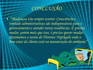 CONCLUSÃO ‘” Mudanças vão sempre ocorrer. Consciência e vontade administrativas são indispensáveis para o gerenciamento e atender novas tendências. É preciso mudar, porém mais que isso, é preciso querer mudar. Retomamos a teoria de Florence Nigthgale onde o bem estar do cliente está na manutenção do ambiente” 